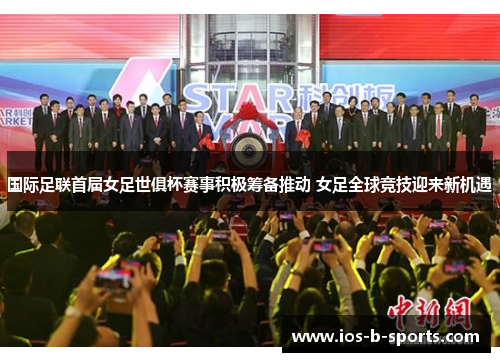 国际足联首届女足世俱杯赛事积极筹备推动 女足全球竞技迎来新机遇