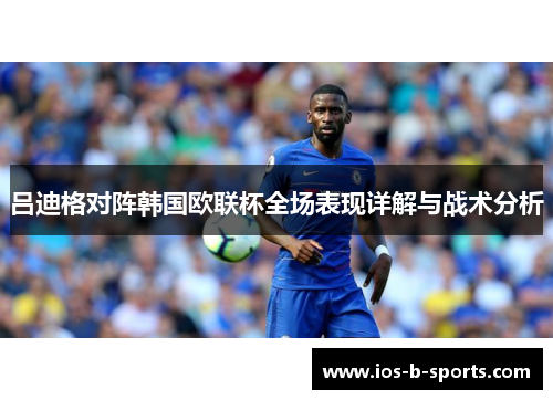吕迪格对阵韩国欧联杯全场表现详解与战术分析 吕迪格对阵韩国欧联杯全场表现详解与战术分析