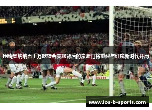 围绕奥纳纳五千万欧转会曼联背后的豪赌门将重建与红魔新时代开局