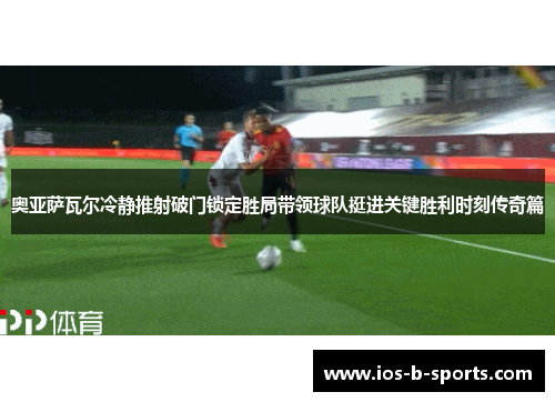 奥亚萨瓦尔冷静推射破门锁定胜局带领球队挺进关键胜利时刻传奇篇 奥亚萨瓦尔冷静推射破门锁定胜局带领球队挺进关键胜利时刻传奇篇